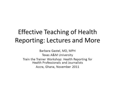 Effective Teaching of Health Reporting: Lectures and More Barbara Gastel, MD, MPH Texas A&M University Train the Trainer Workshop: Health Reporting for.