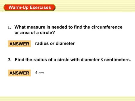 Warm-Up Exercises 1. What measure is needed to find the circumference or area of a circle? 2. Find the radius of a circle with diameter 8 centimeters.