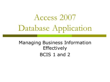 Access 2007 Database Application Managing Business Information Effectively BCIS 1 and 2.