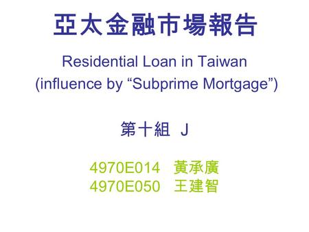 亞太金融市場報告 Residential Loan in Taiwan (influence by “Subprime Mortgage”) 第十組 J 4970E014 黃承廣 4970E050 王建智.