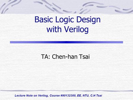 Lecture Note on Verilog, Course #90132300, EE, NTU, C.H Tsai Basic Logic Design with Verilog TA: Chen-han Tsai.