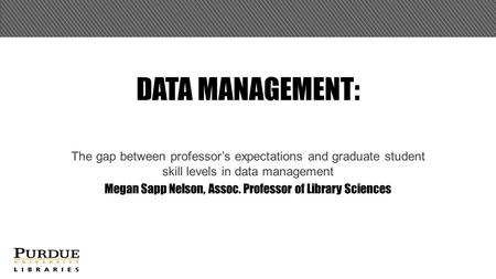 DATA MANAGEMENT: The gap between professor’s expectations and graduate student skill levels in data management Megan Sapp Nelson, Assoc. Professor of Library.