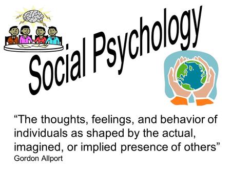 Social Psychology “The thoughts, feelings, and behavior of individuals as shaped by the actual, imagined, or implied presence of others” Gordon Allport.