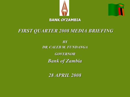 BANK Of ZAMBIA FIRST QUARTER 2008 MEDIA BRIEFING FIRST QUARTER 2008 MEDIA BRIEFINGBY DR. CALEB M. FUNDANGA GOVERNOR Bank of Zambia 28 APRIL 2008.