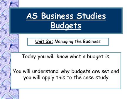 AS Business Studies Budgets Today you will know what a budget is. You will understand why budgets are set and you will apply this to the case study Unit.