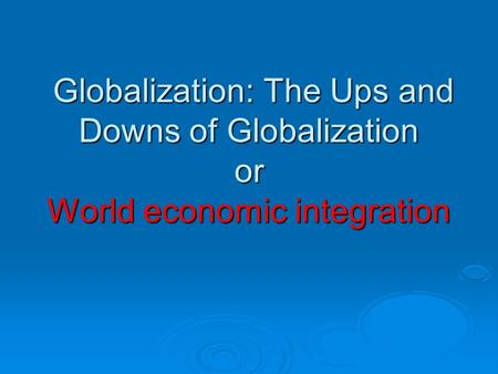 Globalization: The Ups and Downs of Globalization or World economic integration Globalization: The Ups and Downs of Globalization or World economic integration.
