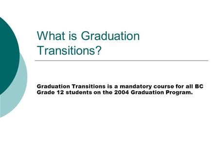 What is Graduation Transitions? Graduation Transitions is a mandatory course for all BC Grade 12 students on the 2004 Graduation Program.