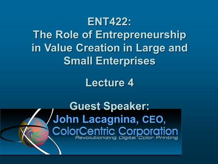 ENT422: The Role of Entrepreneurship in Value Creation in Large and Small Enterprises Lecture 4 Guest Speaker: John Lacagnina, CEO,