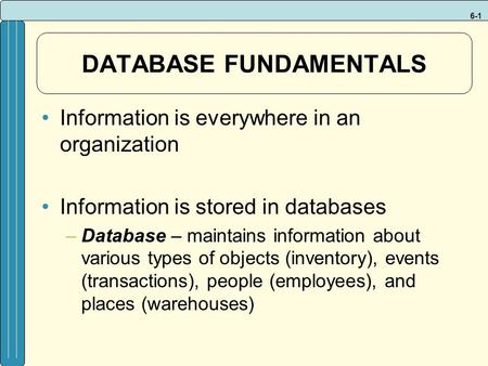 6-1 DATABASE FUNDAMENTALS Information is everywhere in an organization Information is stored in databases –Database – maintains information about various.
