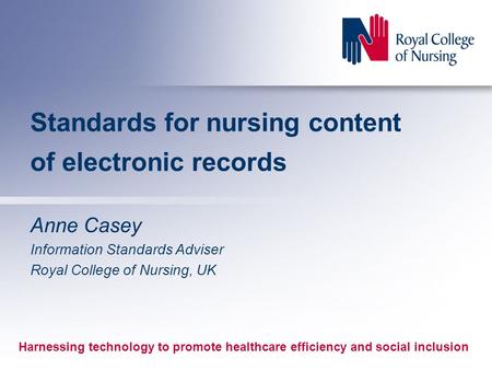 Standards for nursing content of electronic records Anne Casey Information Standards Adviser Royal College of Nursing, UK Harnessing technology to promote.