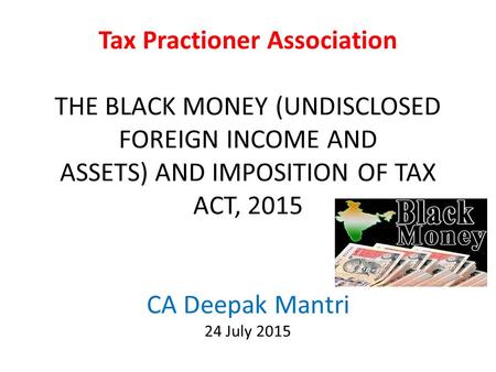 Tax Practioner Association THE BLACK MONEY (UNDISCLOSED FOREIGN INCOME AND ASSETS) AND IMPOSITION OF TAX ACT, 2015 CA Deepak Mantri 24 July 2015.
