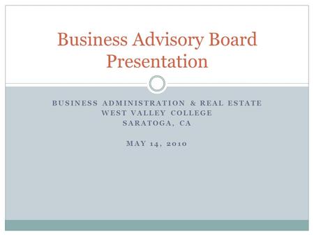 BUSINESS ADMINISTRATION & REAL ESTATE WEST VALLEY COLLEGE SARATOGA, CA MAY 14, 2010 Business Advisory Board Presentation.