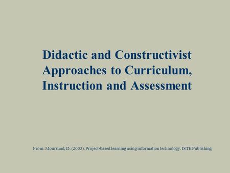 Didactic and Constructivist Approaches to Curriculum, Instruction and Assessment From: Moursund, D. (2003). Project-based learning using information technology.