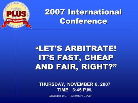 2007 International Conference Washington, D.C. ~ November 7-9, 2007 “ LET’S ARBITRATE! IT’S FAST, CHEAP AND FAIR, RIGHT?” THURSDAY, NOVEMBER 8, 2007 TIME:
