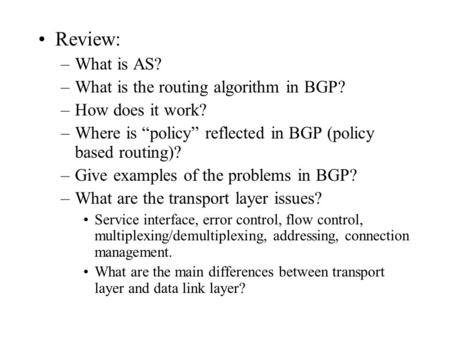 Review: –What is AS? –What is the routing algorithm in BGP? –How does it work? –Where is “policy” reflected in BGP (policy based routing)? –Give examples.