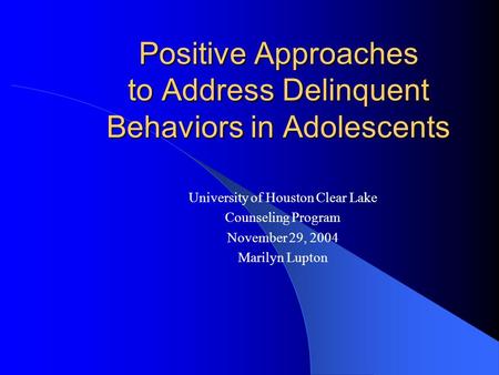 Positive Approaches to Address Delinquent Behaviors in Adolescents University of Houston Clear Lake Counseling Program November 29, 2004 Marilyn Lupton.