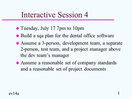 1 ev14a Interactive Session 4 u Tuesday, July 17 7pm to 10pm u Build a sqa plan for the dental office software u Assume a 3-person, development team, a.