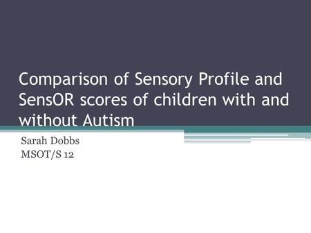 Comparison of Sensory Profile and SensOR scores of children with and without Autism Sarah Dobbs MSOT/S 12.