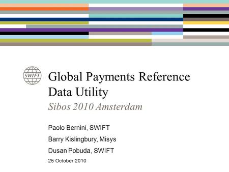 Global Payments Reference Data Utility Sibos 2010 Amsterdam Paolo Bernini, SWIFT Barry Kislingbury, Misys Dusan Pobuda, SWIFT 25 October 2010.