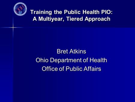 Training the Public Health PIO: A Multiyear, Tiered Approach Bret Atkins Ohio Department of Health Office of Public Affairs.
