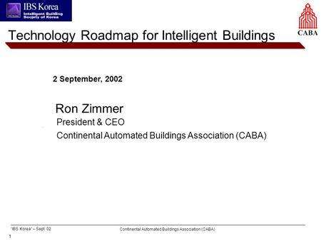 1 Continental Automated Buildings Association (CABA) “IBS Korea” – Sept ‘02 2 September, 2002 Ron Zimmer Technology Roadmap for Intelligent Buildings President.