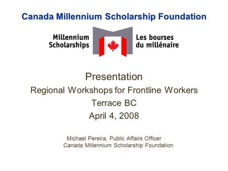 Canada Millennium Scholarship Foundation Presentation Regional Workshops for Frontline Workers Terrace BC April 4, 2008 Michael Pereira, Public Affairs.