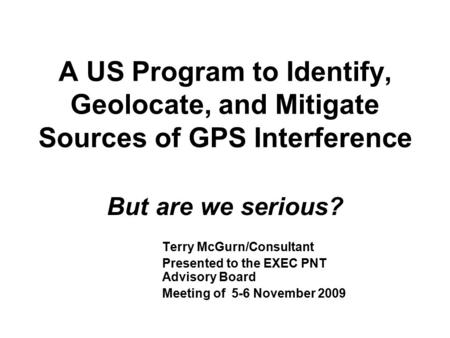 A US Program to Identify, Geolocate, and Mitigate Sources of GPS Interference But are we serious? Terry McGurn/Consultant Presented to the EXEC PNT Advisory.
