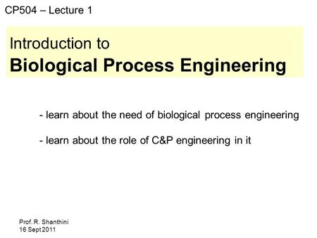 Prof. R. Shanthini 16 Sept 2011 Introduction to Biological Process Engineering CP504 – Lecture 1 - learn about the need of biological process engineering.