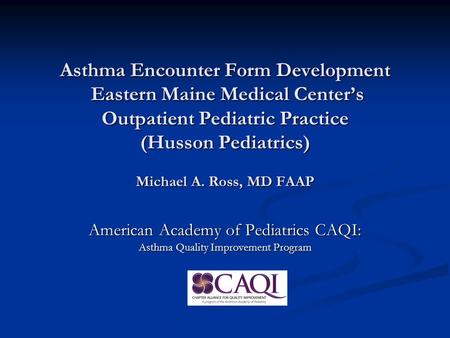 Asthma Encounter Form Development Eastern Maine Medical Center’s Outpatient Pediatric Practice (Husson Pediatrics) Michael A. Ross, MD FAAP American Academy.