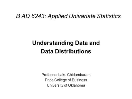 B AD 6243: Applied Univariate Statistics Understanding Data and Data Distributions Professor Laku Chidambaram Price College of Business University of Oklahoma.