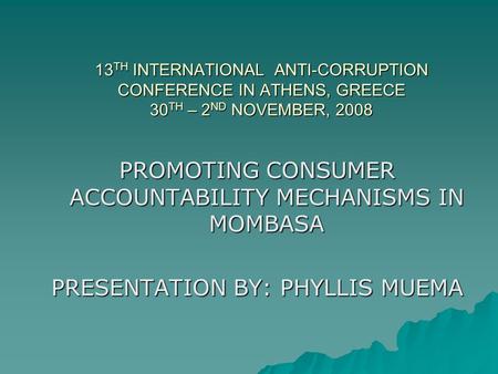13 TH INTERNATIONAL ANTI-CORRUPTION CONFERENCE IN ATHENS, GREECE 30 TH – 2 ND NOVEMBER, 2008 PROMOTING CONSUMER ACCOUNTABILITY MECHANISMS IN MOMBASA PRESENTATION.