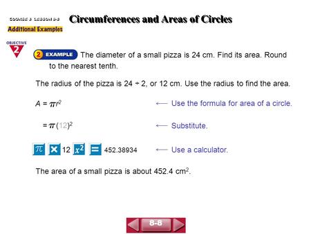 Circumferences and Areas of Circles COURSE 3 LESSON 8-8 The diameter of a small pizza is 24 cm. Find its area. Round to the nearest tenth. A = r 2 Use.