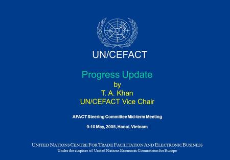 Progress Update by T. A. Khan UN/CEFACT Vice Chair AFACT Steering Committee Mid-term Meeting 9-10 May, 2005, Hanoi, Vietnam U NITED N ATIONS C ENTRE F.