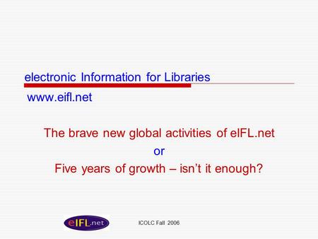 ICOLC Fall 2006 electronic Information for Libraries www.eifl.net The brave new global activities of eIFL.net or Five years of growth – isn’t it enough?