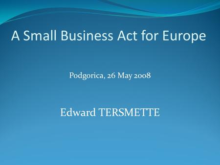 A Small Business Act for Europe Podgorica, 26 May 2008 Edward TERSMETTE.