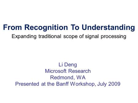 Li Deng Microsoft Research Redmond, WA Presented at the Banff Workshop, July 2009 From Recognition To Understanding Expanding traditional scope of signal.