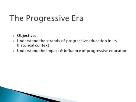 The Progressive Era  Objectives:  Understand the strands of progressive education in its historical context  Understand the impact & influence of progressive.