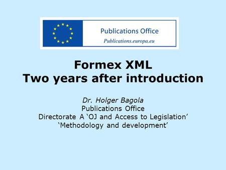 Formex XML Two years after introduction Dr. Holger Bagola Publications Office Directorate A ‘OJ and Access to Legislation’ ‘Methodology and development’