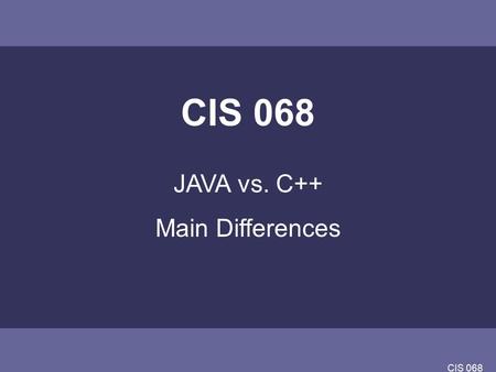 CIS 068 JAVA vs. C++ Main Differences. CIS 068 JAVA vs C++ Java is (an interpreted) write once, run anywhere language. –The biggest potential stumbling.