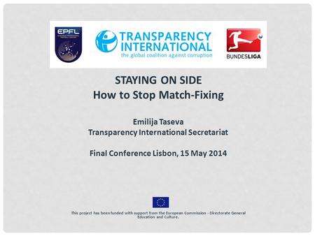 STAYING ON SIDE How to Stop Match-Fixing Emilija Taseva Transparency International Secretariat Final Conference Lisbon, 15 May 2014 This project has been.