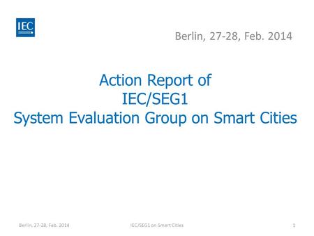 Action Report of IEC/SEG1 System Evaluation Group on Smart Cities Berlin, 27-28, Feb. 2014 IEC/SEG1 on Smart Cities1.