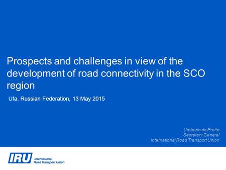 Prospects and challenges in view of the development of road connectivity in the SCO region Ufa, Russian Federation, 13 May 2015 Umberto de Pretto Secretary.