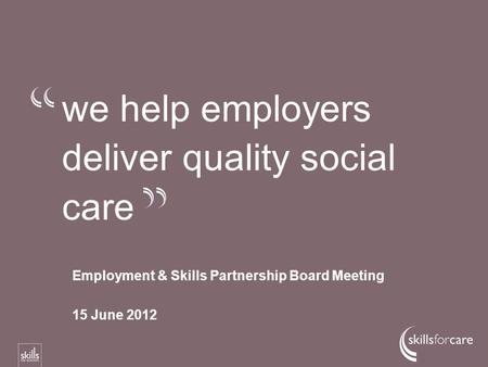 We help employers deliver quality social care Employment & Skills Partnership Board Meeting 15 June 2012.