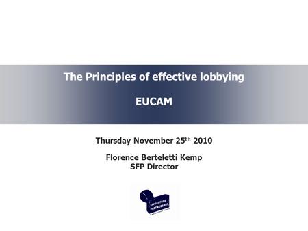 The Principles of effective lobbying EUCAM Thursday November 25 th 2010 Florence Berteletti Kemp SFP Director.