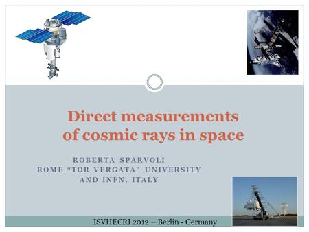 Direct measurements of cosmic rays in space ROBERTA SPARVOLI ROME “TOR VERGATA” UNIVERSITY AND INFN, ITALY ISVHECRI 2012 – Berlin - Germany.
