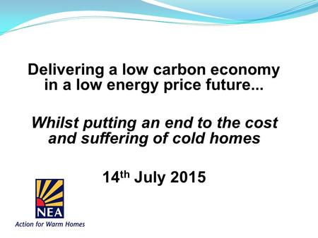 Delivering a low carbon economy in a low energy price future... Whilst putting an end to the cost and suffering of cold homes 14 th July 2015.