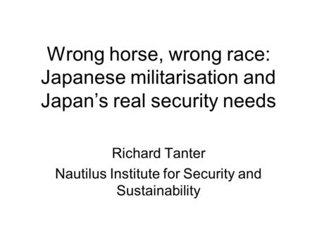 Wrong horse, wrong race: Japanese militarisation and Japan’s real security needs Richard Tanter Nautilus Institute for Security and Sustainability.