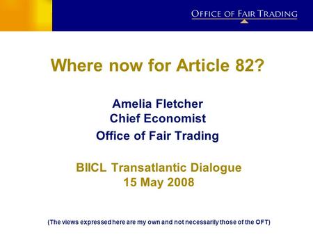 Where now for Article 82? Amelia Fletcher Chief Economist Office of Fair Trading BIICL Transatlantic Dialogue 15 May 2008 (The views expressed here are.
