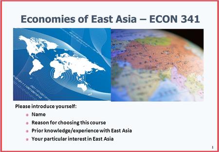 1 Economies of East Asia – ECON 341 Please introduce yourself: Name Reason for choosing this course Prior knowledge/experience with East Asia Your particular.