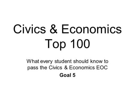 Civics & Economics Top 100 What every student should know to pass the Civics & Economics EOC Goal 5.